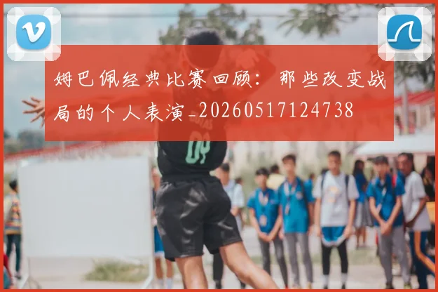 姆巴佩经典比赛回顾:那些改变战局的个人表演_20260517124738