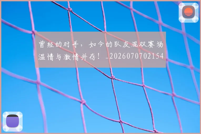 曾经的对手，如今的队友混双赛场温情与激情并存！_20260707021543_20260731173509