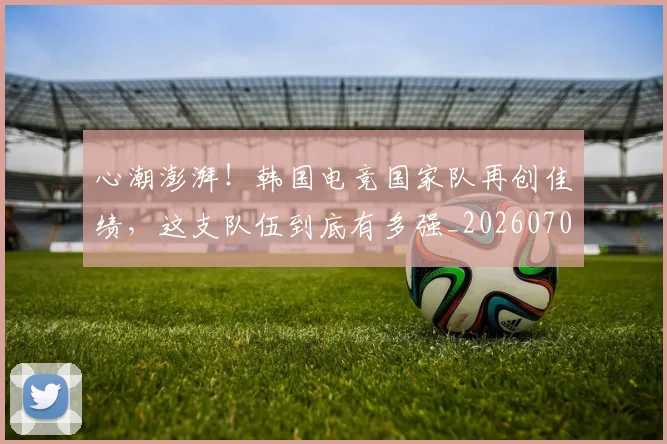 心潮澎湃！韩国电竞国家队再创佳绩，这支队伍到底有多强_20260704173938_20260722163140