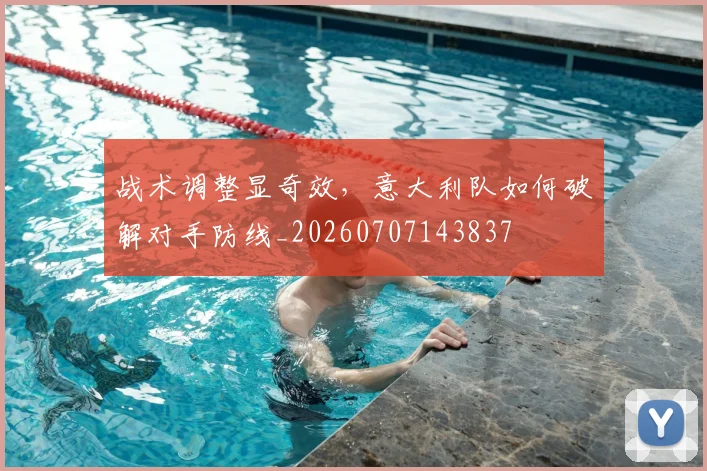 战术调整显奇效，意大利队如何破解对手防线_20260707143837