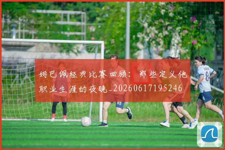姆巴佩经典比赛回顾:那些定义他职业生涯的夜晚_20260617195246