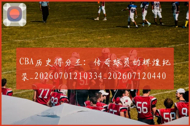 CBA历史得分王：传奇球员的辉煌纪录_20260701210334_20260712044038