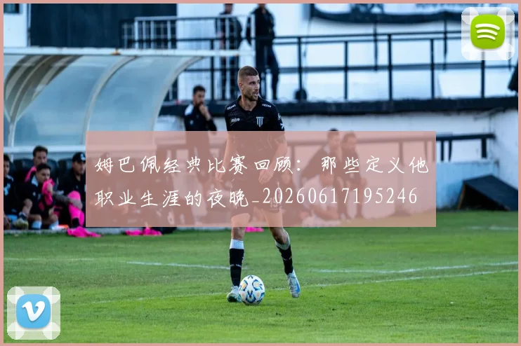 姆巴佩经典比赛回顾:那些定义他职业生涯的夜晚_20260617195246