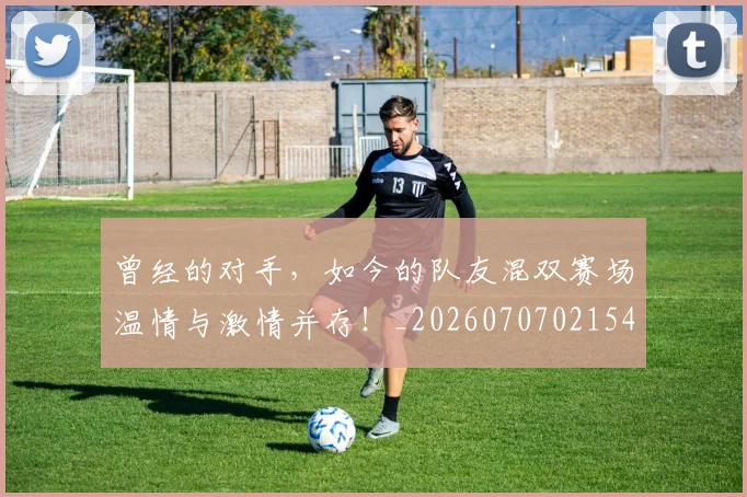 曾经的对手，如今的队友混双赛场温情与激情并存！_20260707021543_20260731173509