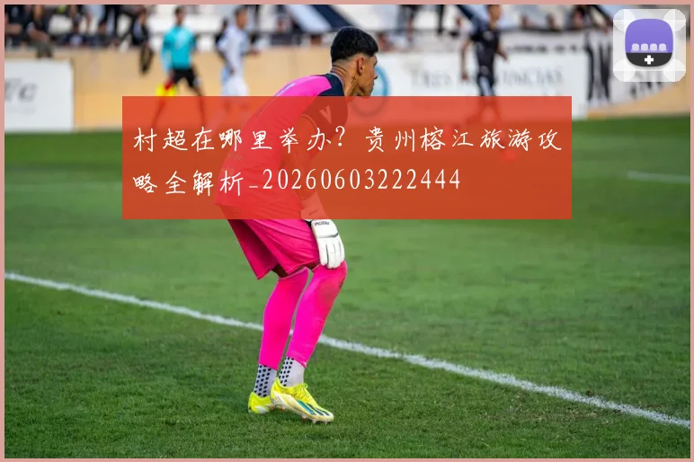 村超在哪里举办？贵州榕江旅游攻略全解析_20260603222444