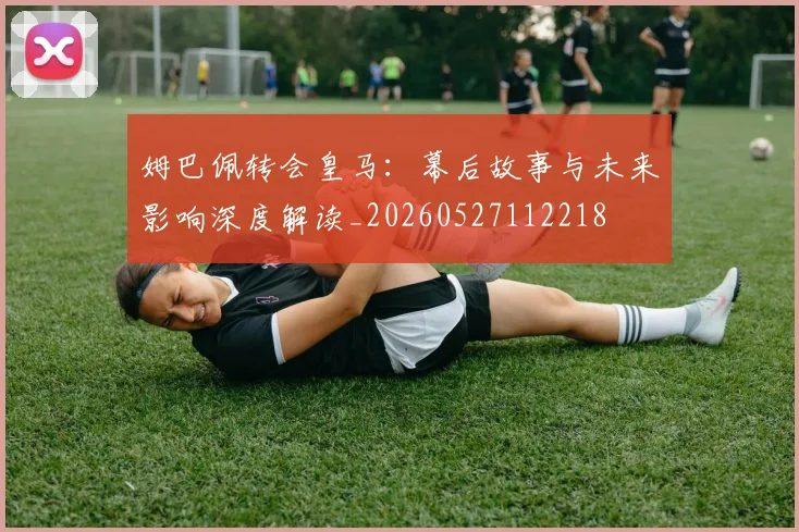 姆巴佩转会皇马：幕后故事与未来影响深度解读_20260527112218