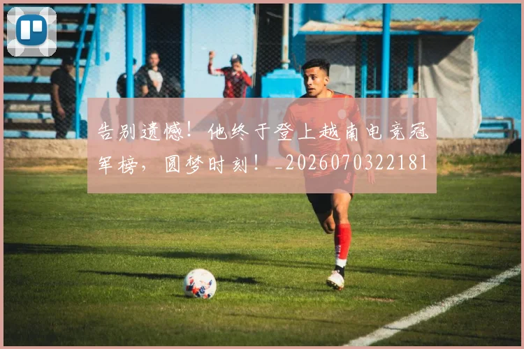 告别遗憾！他终于登上越南电竞冠军榜，圆梦时刻！_20260703221813_20260720175932