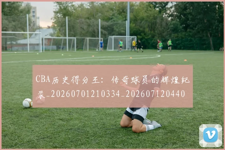 CBA历史得分王：传奇球员的辉煌纪录_20260701210334_20260712044038