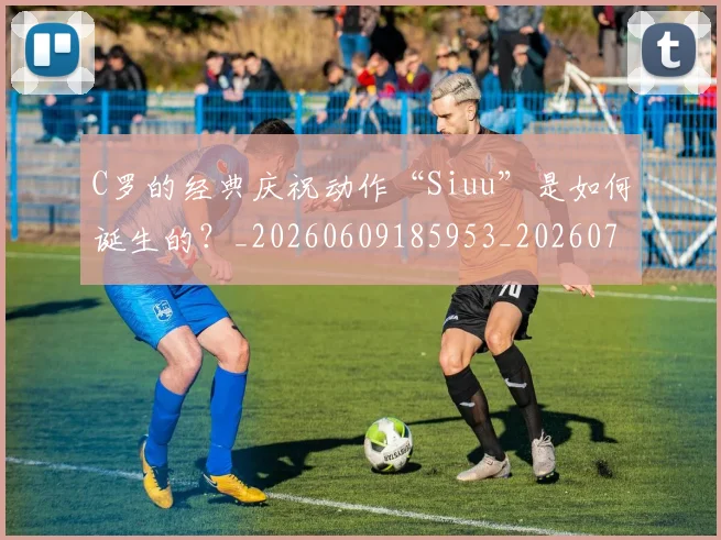 C罗的经典庆祝动作“Siuu”是如何诞生的？_20260609185953_20260701213701_20260712052523