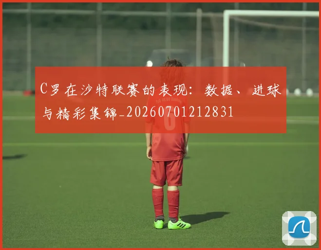 C罗在沙特联赛的表现：数据、进球与精彩集锦_20260701212831