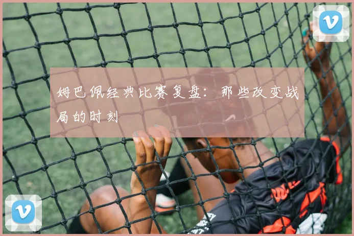 姆巴佩经典比赛复盘：那些改变战局的时刻