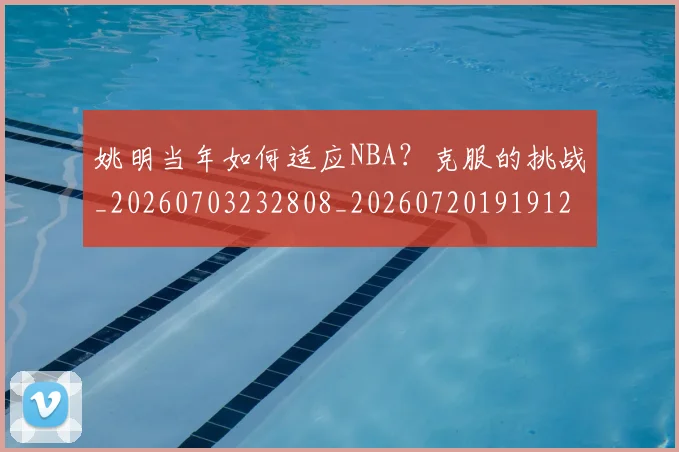 姚明当年如何适应NBA?克服的挑战_20260703232808_20260720191912