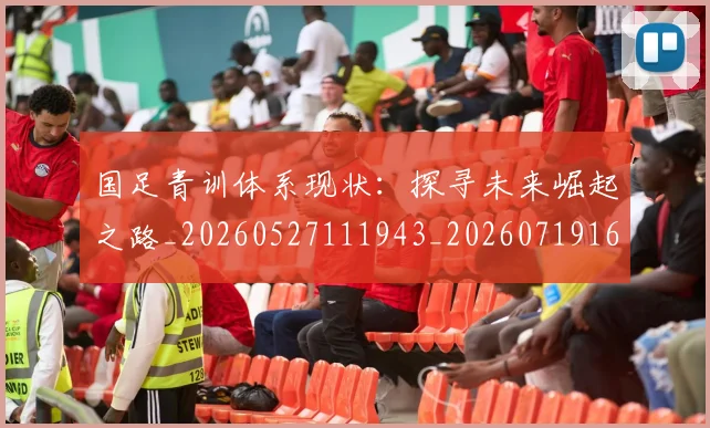国足青训体系现状：探寻未来崛起之路_20260527111943_20260719165616