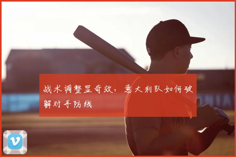 战术调整显奇效，意大利队如何破解对手防线