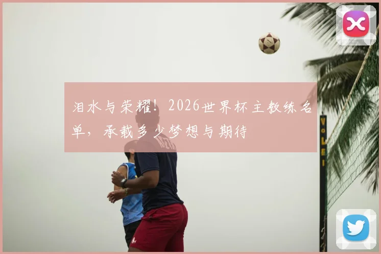 泪水与荣耀！2026世界杯主教练名单，承载多少梦想与期待