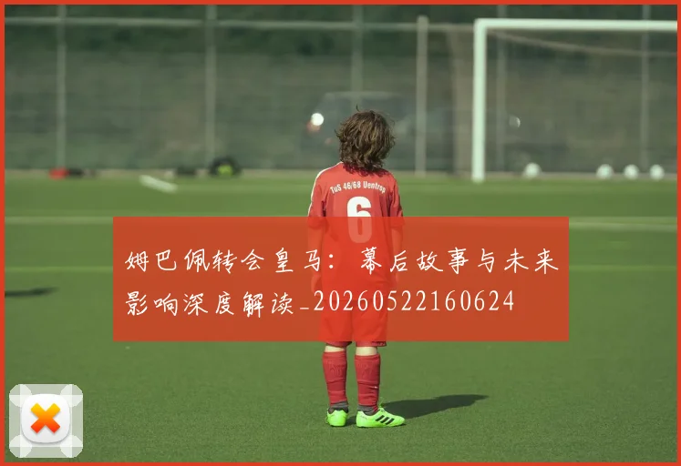 姆巴佩转会皇马：幕后故事与未来影响深度解读_20260522160624