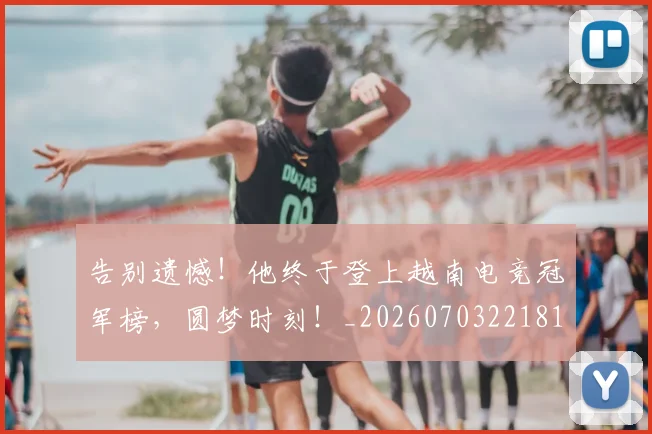 告别遗憾！他终于登上越南电竞冠军榜，圆梦时刻！_20260703221813_20260720175932